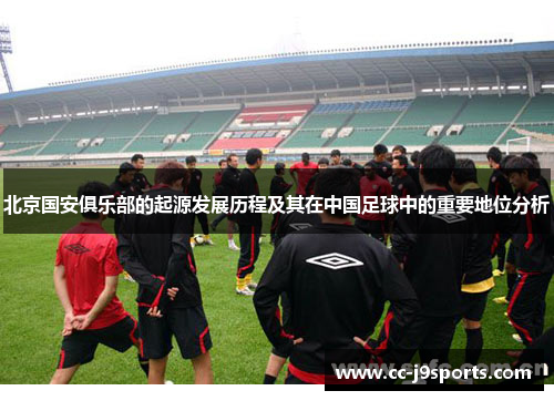 北京国安俱乐部的起源发展历程及其在中国足球中的重要地位分析
